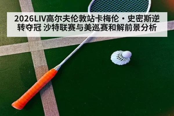 2026LIV高尔夫伦敦站卡梅伦·史密斯逆转夺冠 沙特联赛与美巡赛和解前景分析